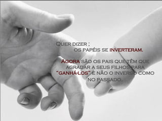 Quer dizer ;  os papéis se  inverteram. Agora  são os pais que têm que agradar a seus filhos para  “ganhá-los”  e não o inverso como no passado . 