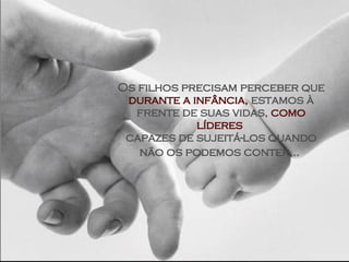 Os filhos precisam perceber que  durante a infância,  estamos à frente de suas vidas,  como líderes  capazes de sujeitá-los quando não os podemos conter...   