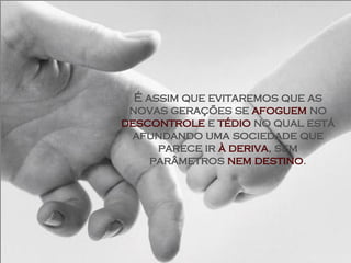 É assim que evitaremos que as novas gerações se  afoguem  no  descontrole  e  tédio  no qual está afundando uma sociedade que parece ir  à deriva , sem parâmetros  nem destino . 