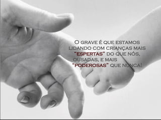 O grave é que estamos lidando com crianças mais  “espertas”  do que nós, ousadas, e mais  “poderosas”  que nunca! 