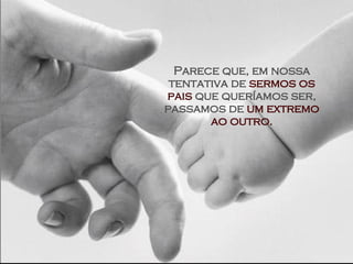 Parece que, em nossa tentativa de  sermos os pais  que queríamos ser, passamos de  um extremo ao outro. 