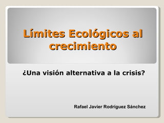 Límites Ecológicos al crecimiento ¿Una visión alternativa a la crisis? Rafael Javier Rodríguez Sánchez 