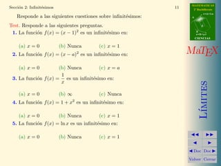 MATEMATICAS
Secci´n 2: Inﬁnit´simos
     o           e                                            11     2º Bachillerato
                                                                               r=A+lu
   Responde a las siguientes cuestiones sobre inﬁnit´simos:
                                                    e               A



Test. Responde a las siguientes preguntas.                                 d


 1. La funci´n f (x) = (x − 1)2 es un inﬁnit´simo en:
            o                               e                           B
                                                                        s=B+mv
                                                                        CIENCIAS


    (a) x = 0             (b) Nunca       (c) x = 1
                                      2
 2. La funci´n f (x) = (x − a) es un inﬁnit´simo en:
            o                              e                       MaTEX
    (a) x = 0         (b) Nunca       (c) x = a
                       1
 3. La funci´n f (x) = es un inﬁnit´simo en:
            o                      e
                       x




                                                                           ımites
    (a) x = 0             (b) ∞           (c) Nunca
                                  2
 4. La funci´n f (x) = 1 + x es un inﬁnit´simo en:
            o                            e




                                                                          L´
    (a) x = 0             (b) Nunca       (c) x = 1
 5. La funci´n f (x) = ln x es un inﬁnit´simo en:
            o                           e

    (a) x = 0             (b) Nunca       (c) x = 1

                                                                     Doc Doc

                                                                   Volver Cerrar
 