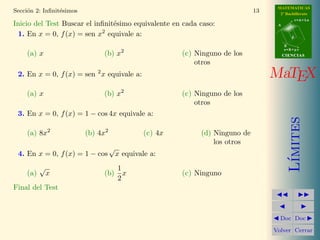 MATEMATICAS
Secci´n 2: Inﬁnit´simos
     o           e                                                              13     2º Bachillerato
                                                                                                 r=A+lu
Inicio del Test Buscar el inﬁnit´simo equivalente en cada caso:
                                e                                                     A

                            2
 1. En x = 0, f (x) = sen x equivale a:                                                      d

                                                                                          B
                                                                                          s=B+mv
    (a) x                      (b) x2                     (c) Ninguno de los              CIENCIAS
                                                              otros
 2. En x = 0, f (x) = sen 2 x equivale a:                                            MaTEX
    (a) x                      (b) x2                     (c) Ninguno de los
                                                              otros
 3. En x = 0, f (x) = 1 − cos 4x equivale a:




                                                                                             ımites
    (a) 8x2               (b) 4x2                (c) 4x        (d) Ninguno de
                                                                   los otros
                                    √
 4. En x = 0, f (x) = 1 − cos           x equivale a:




                                                                                            L´
          √                             1
    (a)       x                (b)        x               (c) Ninguno
                                        2
Final del Test Puntos:



                                                                                       Doc Doc

                                                                                     Volver Cerrar
 
