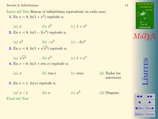 MATEMATICAS
Secci´n 2: Inﬁnit´simos
     o           e                                                         14     2º Bachillerato
                                                                                            r=A+lu
Inicio del Test Buscar el inﬁnit´simo equivalente en cada caso:
                                e                                                A

                       2
 1. En x = 0, ln(1 + x ) equivale a:                                                    d

                                                                                     B
                                                                                     s=B+mv
    (a) x                 (b) x2          (c) 1 + x2                                 CIENCIAS

 2. En x = 0, ln(1 − 3 x2 ) equivale a:
                                                                                MaTEX
    (a) x2           (b) −x2              (c) −3 x2
                    √
 3. En x = 0, ln(1 + x3 ) equivale a:
          √
    (a)       x3          (b) x3          (c) 1 + x3




                                                                                        ımites
 4. En x = 0, ln(1 + sen x) equivale a:

    (a) x                 (b) tan x       (c) senx        (d) Todos los
                                                              anteriores




                                                                                       L´
 5. En x = 1, ln(x) equivale a:

    (a) x − 1             (b) x           (c) x2          (d) Ninguno
Final del Test Puntos:

                                                                                  Doc Doc

                                                                                Volver Cerrar
 