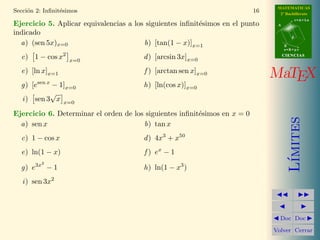 MATEMATICAS
Secci´n 2: Inﬁnit´simos
     o           e                                                         16     2º Bachillerato
                                                                                            r=A+lu
Ejercicio 5. Aplicar equivalencias a los siguientes inﬁnit´simos en el punto
                                                          e                      A

indicado
                                                                                        d

  a) (sen 5x)x=0                        b) [tan(1 − x)]x=1                           B
                                                                                     s=B+mv

  c) 1 − cos x2     x=0
                                        d ) [arcsin 3x]x=0                           CIENCIAS



  e) [ln x]x=1                          f ) [arctan sen x]x=0
                                                                                MaTEX
  g) [esen x − 1]x=0                    h) [ln(cos x)]x=0
            √
  i ) sen 3 x x=0
Ejercicio 6. Determinar el orden de los siguientes inﬁnit´simos en x = 0
                                                         e




                                                                                        ımites
  a) sen x                             b) tan x
  c) 1 − cos x                          d ) 4x3 + x50
  e) ln(1 − x)                          f ) ex − 1




                                                                                       L´
          2
  g) e3x − 1                            h) ln(1 − x3 )
   i ) sen 3x2



                                                                                  Doc Doc

                                                                                Volver Cerrar
 