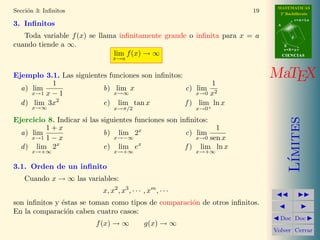 MATEMATICAS
Secci´n 3: Inﬁnitos
     o                                                                  19     2º Bachillerato
                                                                                         r=A+lu
3. Inﬁnitos                                                                   A


   Toda variable f (x) se llama inﬁnitamente grande o inﬁnita para x = a             d

cuando tiende a ∞.                                                                B
                                                                                  s=B+mv
                              lim f (x) → ∞                                       CIENCIAS
                               x→a


Ejemplo 3.1. Las siguientes funciones son inﬁnitos:                          MaTEX
            1                                               1
  a) lim                  b) lim x                  c) lim 2
      x→1 x − 1               x→∞                       x→0 x
  d ) lim 3x2             e) lim tan x              f ) lim+ ln x
      x→∞                       x→π/2                        x→0




                                                                                     ımites
Ejercicio 8. Indicar si las siguientes funciones son inﬁnitos:
         1+x                                                    1
  a) lim                     b) lim 2x                 c) lim
     x→1 1 − x                  x→−∞                      x→0 sen x
  d ) lim 2x                 e) lim ex                 f ) lim ln x
      x→+∞                      x→+∞                         x→+∞




                                                                                    L´
3.1. Orden de un inﬁnito
    Cuando x → ∞ las variables:
                           x, x2 , x3 , · · · , xm , · · ·
son inﬁnitos y ´stas se toman como tipos de comparaci´n de otros inﬁnitos.
               e                                     o
En la comparaci´n caben cuatro casos:
                 o
                                                                               Doc Doc
                         f (x) → ∞            g(x) → ∞
                                                                             Volver Cerrar
 