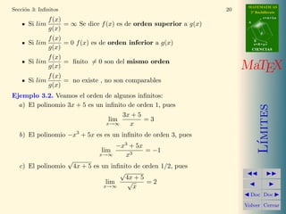 MATEMATICAS
Secci´n 3: Inﬁnitos
     o                                                                20     2º Bachillerato

             f (x)                                                                     r=A+lu

      Si lim          = ∞ Se dice f (x) es de orden superior a g(x)         A

             g(x)
                                                                                   d

             f (x)                                                              B
      Si lim          = 0 f (x) es de orden inferior a g(x)                     s=B+mv
             g(x)                                                               CIENCIAS

             f (x)
      Si lim          = ﬁnito = 0 son del mismo orden
             g(x)                                                          MaTEX
             f (x)
      Si lim          = no existe , no son comparables
             g(x)
Ejemplo 3.2. Veamos el orden de algunos inﬁnitos:
  a) El polinomio 3x + 5 es un inﬁnito de orden 1, pues




                                                                                   ımites
                                     3x + 5
                                lim         =3
                               x→∞      x
  b) El polinomio −x3 + 5x es es un inﬁnito de orden 3, pues




                                                                                  L´
                                          −x3 + 5x
                                    lim            = −1
                                   x→∞      x3
                       √
  c) El polinomio          4x + 5 es un inﬁnito de orden 1/2, pues
                                           √
                                             4x + 5
                                       lim    √     =2
                                      x→∞       x
                                                                             Doc Doc

                                                                           Volver Cerrar
 