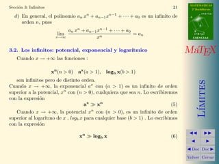 MATEMATICAS
Secci´n 3: Inﬁnitos
     o                                                                       21      2º Bachillerato
                                                                                               r=A+lu
  d ) En general, el polinomio an xn + an−1 xn−1 + · · · + a0 es un inﬁnito de      A

      orden n, pues
                                                                                           d

                            an xn + an−1 xn−1 + · · · + a0                              B
                        lim                                = an                         s=B+mv
                       x→∞              xn                                              CIENCIAS



3.2. Los inﬁnitos: potencial, exponencial y logar´
                                                 ıtmico                            MaTEX
    Cuando x → +∞ las funciones :

                      xn (n > 0) ax (a > 1), logb x(b > 1)
   son inﬁnitos pero de distinto orden.




                                                                                           ımites
Cuando x → +∞, la exponencial ax con (a > 1) es un inﬁnito de orden
superior a la potencial, xn con (n > 0), cualquiera que sea n. Lo escribiremos
con la expresi´n
               o
                                    ax    xn                                 (5)




                                                                                          L´
                                       n
   Cuando x → +∞, la potencial x con (n > 0), es un inﬁnito de orden
superior al logaritmo de x , logb x para cualquier base (b > 1) . Lo escribimos
con la expresi´n
               o

                                  xn    logb x                              (6)

                                                                                     Doc Doc

                                                                                   Volver Cerrar
 
