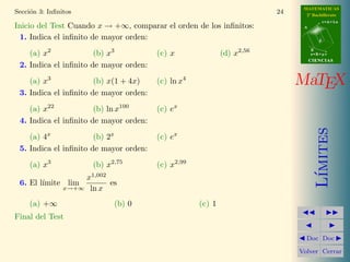 MATEMATICAS
Secci´n 3: Inﬁnitos
     o                                                                 24     2º Bachillerato
                                                                                        r=A+lu
Inicio del Test Cuando x → +∞, comparar el orden de los inﬁnitos:            A


 1. Indica el inﬁnito de mayor orden:                                               d

           2                  3                                 2,56             B
    (a) x              (b) x            (c) x               (d) x                s=B+mv
                                                                                 CIENCIAS
 2. Indica el inﬁnito de mayor orden:

    (a) x3             (b) x(1 + 4x)    (c) ln x4                           MaTEX
 3. Indica el inﬁnito de mayor orden:

    (a) x22            (b) ln x100      (c) ex
 4. Indica el inﬁnito de mayor orden:




                                                                                    ımites
    (a) 4x             (b) 2x           (c) ex
 5. Indica el inﬁnito de mayor orden:

     (a) x3              (b) x2,75      (c) x2,99




                                                                                   L´
                    x1,002
 6. El l´
        ımite lim          es
                x→+∞ ln x

     (a) +∞                    (b) 0                (c) 1
Final del Test Puntos:

                                                                              Doc Doc

                                                                            Volver Cerrar
 