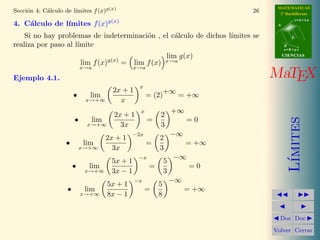MATEMATICAS
            a          ımites f (x)g(x)
Secci´n 4: C´lculo de l´
     o                                                                         26     2º Bachillerato
                                                                                                r=A+lu
    a          ımites f (x)g(x)
4. C´lculo de l´                                                                     A


    Si no hay problemas de indeterminaci´n , el c´lculo de dichos l´
                                        o        a                 ımites se                d

realiza por paso al l´
                     ımite                                                               B
                                                                                         s=B+mv

                                                               lim g(x)                  CIENCIAS

                            lim f (x)g(x) =     lim f (x)      x→a
                            x→a                x→a

Ejemplo 4.1.                                                                        MaTEX
                                                 x
                                       2x + 1                  +∞
                        •      lim                    = (2)          = +∞
                             x→+∞        x
                                                  x                +∞
                                       2x + 1              2
                        •




                                                                                            ımites
                               lim                    =                 =0
                              x→+∞       3x                3
                                               −2x                 −∞
                                     2x + 1                2
                    •       lim                       =                 = +∞
                            x→+∞       3x                  3
                                                 −x                −∞




                                                                                           L´
                                      5x + 1                   5
                        •     lim                      =                =0
                             x→+∞     3x − 1                   3
                                                −x                 −∞
                                     5x + 1                5
                    •        lim                      =                 = +∞
                            x→+∞     8x − 1                8


                                                                                      Doc Doc

                                                                                    Volver Cerrar
 