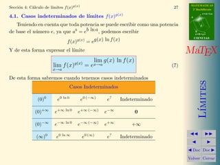 MATEMATICAS
            a          ımites f (x)g(x)
Secci´n 4: C´lculo de l´
     o                                                                       27     2º Bachillerato
                                                                                              r=A+lu
                              ımites f (x)g(x)
4.1. Casos indeterminados de l´                                                    A


   Teniendo en cuenta que toda potencia se puede escribir como una potencia               d


de base el n´mero e, ya que ab = eb ln a , podemos escribir
            u                                                                          B
                                                                                       s=B+mv
                                                                                       CIENCIAS
                               f (x)g(x) = eg(x) ln f (x)
Y de esta forma expresar el l´
                             ımite                                                MaTEX
                                         lim g(x) ln f (x)
                        lim f (x)g(x) = ex→a                                (7)
                        x→a

De esta forma sabremos cuando tenemos casos indeterminados




                                                                                          ımites
                                    Casos Indeterminados

               (0)0       e0 ln 0         e0 (−∞)   e?      Indeterminado




                                                                                         L´
              (0)+∞      e+∞ ln 0      e+∞ (−∞)     e−∞          0

              (0)−∞      e−∞ ln 0      e−∞ (−∞)     e+∞         +∞

              (∞)0        e0 ln ∞         e0 (∞)    e?      Indeterminado

                                                                                    Doc Doc

                                                                                  Volver Cerrar
 