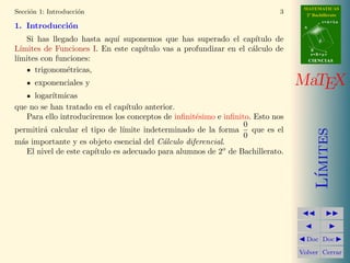 MATEMATICAS
Secci´n 1: Introducci´n
     o               o                                                      3     2º Bachillerato
                                                                                            r=A+lu
1. Introducci´n
             o                                                                   A


    Si has llegado hasta aqu´ suponemos que has superado el cap´
                             ı                                      ıtulo de            d

L´ımites de Funciones I. En este cap´
                                    ıtulo vas a profundizar en el c´lculo de
                                                                   a                 B
                                                                                     s=B+mv
l´
 ımites con funciones:                                                               CIENCIAS

      trigonom´tricas,
               e
      exponenciales y                                                           MaTEX
      logar´
           ıtmicas
que no se han tratado en el cap´  ıtulo anterior.
    Para ello introduciremos los conceptos de inﬁnit´simo e inﬁnito. Esto nos
                                                    e
                                                                  0
permitir´ calcular el tipo de l´
         a                       ımite indeterminado de la forma    que es el




                                                                                        ımites
                                                                  0
m´s importante y es objeto esencial del C´lculo diferencial.
  a                                          a
                        ıtulo es adecuado para alumnos de 2o de Bachillerato.
    El nivel de este cap´




                                                                                       L´
                                                                                  Doc Doc

                                                                                Volver Cerrar
 