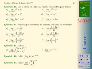 MATEMATICAS
            a          ımites f (x)g(x)
Secci´n 4: C´lculo de l´
     o                                                                     32     2º Bachillerato
                                                                                            r=A+lu
Ejercicio 13. Usa el orden de inﬁnitos, cuando sea posible, para hallar:         A


  a) lim x2 + 2x                        b) lim x2 + 2x                                  d
        x→+∞                                          x→−∞
                                                                                     B
                x       x                                    x       x
   c)   lim 4 − 2                                d)    lim 4 − 2                     s=B+mv
        x→+∞                                          x→−∞                           CIENCIAS

                    5       2                                x
   e)   lim ln x − x                             f)    lim e − ln x
        x→+∞                                          x→+∞
                                                                                MaTEX
Ejercicio 14. Resolver por la t´cnica del n´mero e cuando sea necesario:
                               e           u
                 1 x                              1 + 2x x
  a) lim (1 + )                         b) lim (         )
     x→+∞        x                         x→+∞     2x
            1 + 2x x                              1 + 2x x




                                                                                        ımites
  c) lim (           )                  d ) lim (        )
     x→+∞      x                           x→+∞     5x
            1 + x 5x                              1−x x
  e) lim (         )                    f ) lim (      )
     x→+∞ 2 + x                            x→+∞ 2 − x




                                                                                       L´
Ejercicio 15. Hallar:
                                x
             3x + 2                                          sen x
  a) lim                                         b) lim (x)
     x→+∞ 3x − 1                                      x→0+

                                           1/x
Ejercicio 16. Hallar lim+ (cos x)
                                x→0
                                          tg x
                                      1
Ejercicio 17. Hallar lim+                                                         Doc Doc
                                x→0   x
                                                                                Volver Cerrar
 