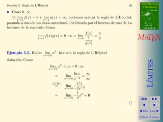 MATEMATICAS
Secci´n 5: Regla de L’H¨pital
     o                 o                                                    36     2º Bachillerato
                                                                                             r=A+lu
• Caso 0 · ∞                                                                      A


    Si lim f (x) = 0 y lim g(x) = ∞, podemos aplicar la regla de L’H¨pital,
                                                                       o                 d
       x→a             x→a
pasando a uno de los casos anteriores, dividiendo por el inverso de uno de los        B
                                                                                      s=B+mv
factores de la siguiente forma                                                        CIENCIAS

                                                 f (x)   0
                     lim f (x)g(x) = 0 · ∞ = lim
                     x→a                     x→a   1
                                                       =
                                                         0                       MaTEX
                                                 g(x)

Ejemplo 5.5. Hallar lim x2 · ln x con la regla de L’H¨pital
                                                     o
                         x→+0
Soluci´n: Como
      o




                                                                                         ımites
                                lim x2 · ln x = 0 · ∞
                                x→+0
                                              ln x   ∞
                                  =      lim       =
                                         x→+0 x−2    ∞




                                                                                        L´
                                 (L H)          1/x
                                  =       lim
                                         x→+0 −2x−3
                                                1
                                  =       lim − x2 = 0
                                         x→+0   2


                                                                                   Doc Doc

                                                                                 Volver Cerrar
 
