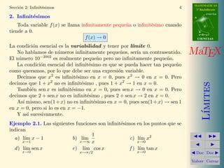 MATEMATICAS
Secci´n 2: Inﬁnit´simos
     o           e                                                         4     2º Bachillerato
                                                                                           r=A+lu
2. Inﬁnit´simos
         e                                                                      A


    Toda variable f (x) se llama inﬁnitamente peque˜a o inﬁnit´simo cuando
                                                   n          e                        d

tiende a 0.                                                                         B
                                                                                    s=B+mv
                                   f (x) → 0                                        CIENCIAS

La condici´n esencial es la variabilidad y tener por l´
           o                                          ımite 0.
   No hablamos de n´meros inﬁnitamente peque˜os, ser´ un contrasentido.
                       u                         n       ıa                    MaTEX
El n´mero 10−2002 es realmente peque˜o pero no inﬁnitamente peque˜o.
    u                                   n                             n
   La condici´n esencial del inﬁnit´simo es que se pueda hacer tan peque˜o
             o                      e                                    n
como queramos, por lo que debe ser una expresi´n variable.
                                                o
   Decimos que x2 es inﬁnit´simo en x = 0, pues x2 → 0 en x = 0. Pero
                               e
decimos que 1 + x2 no es inﬁnit´simo , pues 1 + x2 → 1 en x = 0.
                                 e




                                                                                       ımites
   Tambi´n sen x es inﬁnit´simo en x = 0, pues sen x → 0 en x = 0. Pero
          e                  e
decimos que 2 + sen x no es inﬁnit´simo , pues 2 + sen x → 2 en x = 0.
                                   e
   As´ mismo, sen(1 + x) no es inﬁnit´simo en x = 0, pues sen(1 + x) → sen 1
      ı                               e
en x = 0, pero si lo es en x = −1.




                                                                                      L´
   Y as´ sucesivamente.
        ı
Ejemplo 2.1. Las siguientes funciones son inﬁnit´simos en los puntos que se
                                                e
indican
                                   1
  a) l´ x − 1
       ım                 b) l´ım                   c) l´ x2
                                                         ım
      x→1                     x→∞ x                     x→0
  d ) l´ sen x
       ım                 e) l´ cos x
                                ım                  f ) l´ tan x
                                                         ım
      x→0                      x→π/2                    x→0                      Doc Doc

                                                                               Volver Cerrar
 