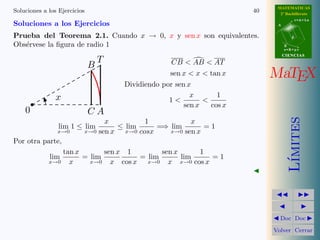 MATEMATICAS
Soluciones a los Ejercicios                                                40     2º Bachillerato
                                                                                            r=A+lu
Soluciones a los Ejercicios                                                      A


Prueba del Teorema 2.1. Cuando x → 0, x y sen x son equivalentes.                       d

Obs´rvese la ﬁgura de radio 1
   e                                                                                 B
                                                                                     s=B+mv
                                                                                     CIENCIAS
                                  T                    CB < AB < AT
                              B
                                                      sen x < x < tan x         MaTEX
                                         Dividiendo por sen x
                x                                            x       1
                                                      1<         <
                                                           sen x   cos x
    0                         CA




                                                                                        ımites
                                    x           1           x
                 lim 1 ≤ lim            ≤ lim      =⇒ lim       =1
                x→0       x→0     sen x   x→0 cosx    x→0 sen x
Por otra parte,
                 tan x       sen x 1        sen x     1
             lim       = lim          = lim       lim   =1




                                                                                       L´
             x→0   x     x→0   x cos x x→0 x x→0 cos x




                                                                                  Doc Doc

                                                                                Volver Cerrar
 
