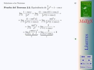MATEMATICAS
Soluciones a los Teoremas                                         42     2º Bachillerato

                                                1 2                                r=A+lu

Prueba del Teorema 2.2. Equivalencia de           x ∼ 1 − cos x         A

                                                2
                                                                               d
                      1 − cos x       (1 − cos x)(1 + cos x)
                  lim    1 2    = lim     1 2                =              B
                                                                            s=B+mv
                         2x               2 x (1 + cos x)
                  x→0             x→0
                                                                            CIENCIAS

                         (1 − cos2 x)           sen2 x
                 = lim 1 2            = lim 1 2           =
                   x→0 x (1 + cos x)
                       2
                                        x→0 x (1 + cos x)
                                            2                          MaTEX
                              sen2 x           2
                       = lim     2
                                     × lim           =
                          x→0   x      x→0 1 + cos x
                             sen x 2           2
                      = lim          × lim           =1
                        x→0    x       x→0 1 + cos x




                                                                               ımites
                              1               1




                                                                              L´
                                                                         Doc Doc

                                                                       Volver Cerrar
 