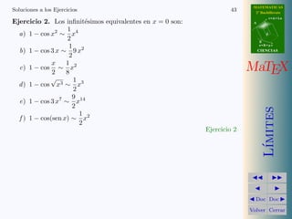 MATEMATICAS
Soluciones a los Ejercicios                                        43      2º Bachillerato
                                                                                     r=A+lu
Ejercicio 2. Los inﬁnit´simos equivalentes en x = 0 son:
                          e                                               A

                   1 4
  a) 1 − cos x2 ∼ x                                                              d
                   2                                                          B
                    1                                                         s=B+mv

  b) 1 − cos 3 x ∼ 9 x2                                                       CIENCIAS
                    2
              x    1 2
  c) 1 − cos ∼ x
              2    8                                                     MaTEX
             √        1
  d ) 1 − cos x3 ∼ x3
                      2
                     9 14
  e) 1 − cos 3 x7 ∼ x
                     2




                                                                                 ımites
                        1
  f ) 1 − cos(sen x) ∼ x2
                        2
                                                           Ejercicio 2




                                                                                L´
                                                                           Doc Doc

                                                                         Volver Cerrar
 