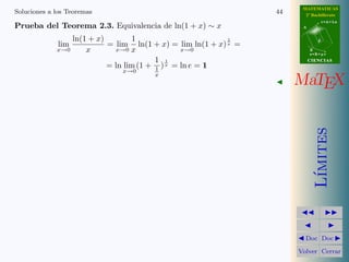 MATEMATICAS
Soluciones a los Teoremas                                           44     2º Bachillerato
                                                                                     r=A+lu
Prueba del Teorema 2.3. Equivalencia de ln(1 + x) ∼ x                     A


                    ln(1 + x)        1                        1                  d
              lim             = lim ln(1 + x) = lim ln(1 + x) x =
             x→0        x       x→0 x               x→0                       B
                                                                              s=B+mv

                                            1 1                               CIENCIAS
                              = ln lim (1 + 1 ) x = ln e = 1
                                 x→0
                                          x
                                                                         MaTEX




                                                                                 ımites
                                                                                L´
                                                                           Doc Doc

                                                                         Volver Cerrar
 