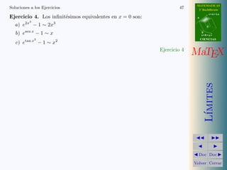 MATEMATICAS
Soluciones a los Ejercicios                                        47      2º Bachillerato
                                                                                     r=A+lu
Ejercicio 4. Los inﬁnit´simos equivalentes en x = 0 son:
                       e                                                  A
          3
  a) e2x − 1 ∼ 2x3                                                               d


   b) esen x − 1 ∼ x                                                          B
                                                                              s=B+mv
              2                                                               CIENCIAS
   c) etan x − 1 ∼ x2
                                                           Ejercicio 4
                                                                         MaTEX




                                                                                 ımites
                                                                                L´
                                                                           Doc Doc

                                                                         Volver Cerrar
 