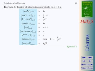 MATEMATICAS
Soluciones a los Ejercicios                                                 48      2º Bachillerato
                                                                                              r=A+lu
Ejercicio 5. Escribir el inﬁnit´simo equivalente en x = 0 a:
                               e                                                   A



                        (sen 5x)x=0          ∼   5x                                       d

                                                                                       B
                     [tan(1 − x)]x=1         ∼   1−x                                   s=B+mv
                                                                                       CIENCIAS
                                                 1 4
                      1 − cos x2       x=0
                                             ∼     x
                                                 2
                      [arcsin 3x]x=0         ∼   3x
                                                                                  MaTEX
                           [ln x]x=1         ∼   x−1
                    [arctan sen x]x=0        ∼   x
                        sen x
                      [e        − 1]x=0      ∼   x




                                                                                          ımites
                                                              1
                      [ln(cos x)]x=0         ∼   cos x − 1 ∼ − x2
                                                              2
                            √                     √
                       sen 3 x x=0           ∼   3 x
                                                                    Ejercicio 5




                                                                                         L´
                                                                                    Doc Doc

                                                                                  Volver Cerrar
 