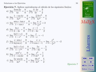 MATEMATICAS
Soluciones a los Ejercicios                                                50      2º Bachillerato
                                                                                             r=A+lu
Ejercicio 7. Aplicar equivalencias al c´lculo de los siguientes l´
                                        a                        ımites:          A

         3 sen 2x     0      3 · 2x     3
  a) lim           = = lim           =                                                   d
     x→0    4x        0 x→0 4x          2                                             B
                                 1     2                                              s=B+mv
         1 − cos 4x      0         (4x)    8
  b) lim             = = lim 2 2 =                                                    CIENCIAS
     x→0     5x2         0 x→0 5x          5
  c) lim
         sen x · tan x
     x→0 1 − cos x
                           0       x·x
                        = = lim 1 2 = 2
                           0 x→0 2 x
                                                                                 MaTEX
             ln x    0      x−1       1
  d ) lim          = = lim         =−
       x→1 2 − 2x    0 x→1 2 − 2x     2
           ln(1 + x)   0      x
   e) lim            = = lim      = −1




                                                                                         ımites
       x→0 1 − ex      0 x→0 −x
           x · sen x   0       x·x          x2
   f ) lim           = = lim          = lim 1 2 = −2
       x→0 ln(cos x)   0 x→0 cos x − 1 x→0 − 2 x
          ln(1 + 5 x)    0      5x      5




                                                                                        L´
  g) lim              = = lim       =−
       x→0  1 − e3x      0 x→0 −3x      3
               2                2
            sen x       0      x     1
  h) lim              = = lim 2 =
      x→0 1 − cos 2x    0 x→0 2x     2
                                  2
          5x sen 2x    0     10 x     5
  i ) lim            = = lim        =
      x→0    4x2       0 x→0 4x2      2
                                                                   Ejercicio 7
                                                                                   Doc Doc

                                                                                 Volver Cerrar
 