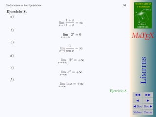 MATEMATICAS
Soluciones a los Ejercicios                             51      2º Bachillerato
                                                                          r=A+lu
Ejercicio 8.                                                   A


  a)                                                                  d
                                  1+x
                              lim       =∞                         B
                              x→1 1 − x                            s=B+mv
                                                                   CIENCIAS
   b)
                                lim 2x = 0
                               x→−∞                           MaTEX
   c)
                                       1
                              lim          =∞
                              x→0    sen x
  d)




                                                                      ımites
                               lim    2x = +∞
                              x→+∞1

   e)
                               lim ex = +∞
                              x→∞




                                                                     L´
   f)
                              lim ln x = +∞
                              x→∞
                                                Ejercicio 8



                                                                Doc Doc

                                                              Volver Cerrar
 