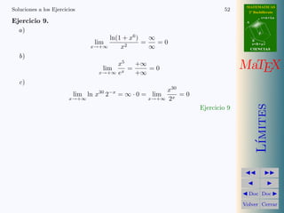 MATEMATICAS
Soluciones a los Ejercicios                                            52      2º Bachillerato
                                                                                         r=A+lu
Ejercicio 9.                                                                  A


  a)                                                                                 d
                                    ln(1 + x6 )   ∞
                                lim             =   =0                            B
                                                                                  s=B+mv
                               x→+∞     x2        ∞                               CIENCIAS

   b)
                                   lim
                                       x5
                                  x→+∞ ex
                                          =
                                            +∞
                                            +∞
                                               =0                            MaTEX
   c)
                                                      x30
                          lim ln x30 2−x = ∞ · 0 = lim    =0
                        x→+∞                     x→+∞ 2x




                                                                                     ımites
                                                               Ejercicio 9




                                                                                    L´
                                                                               Doc Doc

                                                                             Volver Cerrar
 