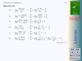 MATEMATICAS
Soluciones a los Ejercicios                                             53     2º Bachillerato
                                                                                         r=A+lu
Ejercicio 10.                                                                 A


                       3 sen 2x       0       3 · 2x   3
        a)       lim              =     = lim        =                               d

                x→0       4x          0 x→0 4x         2                          B
                                                                                  s=B+mv

                                              1                                   CIENCIAS
                    1 − cos 4x        0         16x2  8
        b)       lim              =     = lim 2 2 =
                x→0    5x2            0 x→0 5x        5
                    sen x · tan x     0       x·x                            MaTEX
        c)      lim               =     = lim      =2
                x→0 1 − cos x         0 x→0 1 x2
                                              2
                        ln x          0       x−1       1
        d)       lim              =     = lim        =−
                x→1    2 − 2x         0 x→1 2(1 − x)    2




                                                                                     ımites
                    ln(1 + x)      0        x
        e)       lim              =  = lim     = −1
                x→0 1 − ex         0 x→0 −x
                    x · sen x      0          x·x          x·x
       f)       lim               = = lim            = lim 1 2 = −2
                x→0 ln cos x       0   x→0 cos x − 1   x→0 − x




                                                                                    L´
                                                            2
                                                              Ejercicio 10




                                                                               Doc Doc

                                                                             Volver Cerrar
 