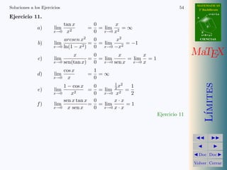 MATEMATICAS
Soluciones a los Ejercicios                                             54     2º Bachillerato
                                                                                         r=A+lu
Ejercicio 11.                                                                 A


                              tan x        0       x
              a)       lim            =      = lim   =∞                              d

                       x→0     x2          0 x→0 x2                               B
                                                                                  s=B+mv

                           arcsen x2    0      x2                                 CIENCIAS
               b)      lim             = = lim    = −1
                       x→0 ln(1 − x2 )  0 x→0 −x2

               c)      lim
                               x       0
                                      = = lim
                                               x       x
                                                  = lim = 1
                                                                             MaTEX
                       x→0 sen(tan x)  0 x→0 sen x x→0 x
                              cos x        1
              d)       lim            =      =∞
                       x→0      x          0




                                                                                     ımites
                                                   1 2
                           1 − cos x       0        x    1
               e)      lim             =     = lim 2 2 =
                       x→0    x2           0   x→0 x     2
                           sen x tan x     0       x·x
              f)       lim             =     = lim     =1
                       x→0 x sen x         0 x→0 x · x




                                                                                    L´
                                                              Ejercicio 11




                                                                               Doc Doc

                                                                             Volver Cerrar
 