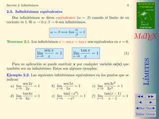 MATEMATICAS
Secci´n 2: Inﬁnit´simos
     o           e                                                       6     2º Bachillerato
                                                                                         r=A+lu
2.3. Inﬁnit´simos equivalentes
           e                                                                  A


   Dos inﬁnit´simos se dicen equivalentes (α ∼ β) cuando el l´
               e                                             ımite de su             d

cociente es 1. Si α → 0 y β → 0 son inﬁnit´simos.
                                          e                                       B
                                                                                  s=B+mv
                                                                                  CIENCIAS
                                             α
                              α ∼ β ⇐⇒ lim     =1
                                             β
                                                                             MaTEX
Teorema 2.1. Los inﬁnit´simos x ∼ sen x ∼ tan x son equivalentes en x = 0.
                       e

                            sen x              tan x
                      l´
                       ım         =1     l´
                                          ım         =1                (1)
                     x→0      x          x→0     x




                                                                                     ımites
   Para su aplicaci´n se puede sustituir x por cualquier variable α(x) que
                   o
tambi´n sea un inﬁnit´simo. Estos son algunos ejemplos:
     e               e
Ejemplo 2.2. Las siguientes inﬁnit´simos equivalentes en los puntos que se
                                  e




                                                                                    L´
indican
          sen 2x                  sen 5x                   sen 3x2
  a) lim         =1       b) lim         =1        c) lim          =1
      x→0   2x               x→0    5x                 x→0   3x2
          tan 6x                  tan(−x3 )                tan(x − 1)
  d ) lim        =1       e) lim            =1     f ) lim            =1
      x→0   6x               x→0     −x3               x→1    x−1

                                                                               Doc Doc

                                                                             Volver Cerrar
 