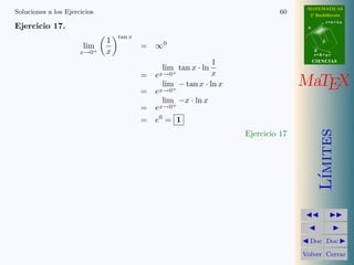 MATEMATICAS
Soluciones a los Ejercicios                                                    60     2º Bachillerato
                                                                                                r=A+lu
Ejercicio 17.                                                                        A

                                  tan x
                              1                                                             d
                       lim                = ∞0
                      x→0+    x                                                          B
                                                                                         s=B+mv

                                                               1                         CIENCIAS
                                                lim tan x · ln
                                          =   ex→0+            x

                                          =
                                                lim − tan x · ln x
                                              ex→0+
                                                                                    MaTEX
                                                lim −x · ln x
                                          =   ex→0+
                                          =   e0 = 1




                                                                                            ımites
                                                                     Ejercicio 17




                                                                                           L´
                                                                                      Doc Doc

                                                                                    Volver Cerrar
 