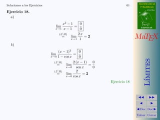 MATEMATICAS
Soluciones a los Ejercicios                                           61     2º Bachillerato
                                                                                       r=A+lu
Ejercicio 18.                                                               A


  a)                                                                               d


                                     x2 − 1    0                                B
                                                                                s=B+mv
                                 lim        =                                   CIENCIAS
                                 x→1 x − 1     0
                                   (L H)      2x
                                     =    lim
                                          x→1 1
                                                 =2                        MaTEX
   b)
                                   (x − 1)2     0
                              lim           =
                              x→0 1 − cos x     0




                                                                                   ımites
                                (L H)       2 (x − 1)   0
                                  =     lim           =
                                        x→0   sen x     0
                                (L H)         2
                                  =     lim       =2
                                        x→0 cos x




                                                                                  L´
                                                            Ejercicio 18




                                                                             Doc Doc

                                                                           Volver Cerrar
 