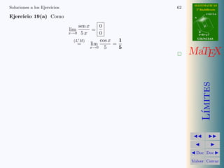 MATEMATICAS
Soluciones a los Ejercicios                            62     2º Bachillerato
                                                                        r=A+lu
Ejercicio 19(a) Como                                         A



                                 sen x     0                        d
                              lim       =
                              x→0 5x       0                     B
                                                                 s=B+mv
                                                                 CIENCIAS
                               (L H)       cos x   1
                                 =     lim       =
                                       x→0   5     5
                                                            MaTEX




                                                                    ımites
                                                                   L´
                                                              Doc Doc

                                                            Volver Cerrar
 