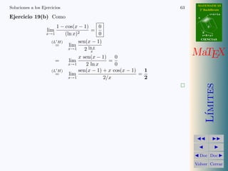 MATEMATICAS
Soluciones a los Ejercicios                                       63     2º Bachillerato
                                                                                   r=A+lu
Ejercicio 19(b) Como                                                    A



                        1 − cos(x − 1)       0                                 d
                   lim                  =
                   x→1      (ln x)2          0                              B
                                                                            s=B+mv
                                                                            CIENCIAS
                      (L H)       sen(x − 1)
                        =     lim
                              x→1    2 ln x
                                        x
                                  x sen(x − 1)     0
                                                                       MaTEX
                        =     lim                =
                              x→1     2 ln x       0
                      (L H)       sen(x − 1) + x cos(x − 1)   1
                        =     lim                           =
                              x→1              2/x            2




                                                                               ımites
                                                                              L´
                                                                         Doc Doc

                                                                       Volver Cerrar
 