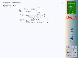MATEMATICAS
Soluciones a los Ejercicios                                              64     2º Bachillerato
                                                                                          r=A+lu
Ejercicio 19(c)                                                                A



                              ln(1 + x) − sen x   0                                   d
                        lim                     =
                       x→0         x sen x        0                                B
                                                                                   s=B+mv

                                           1                                       CIENCIAS
                          (L H)           1+x   − cos x         0
                              =    lim                      =

                          (L H)
                                  x→0    sen x + x cos x
                                             −1
                                           (1+x)2 + sen x
                                                                0
                                                                     1
                                                                              MaTEX
                              =    lim                          =−
                                  x→0    2 cos x − x sen x           2




                                                                                      ımites
                                                                                     L´
                                                                                Doc Doc

                                                                              Volver Cerrar
 