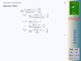 MATEMATICAS
Soluciones a los Ejercicios                                   65     2º Bachillerato
                                                                               r=A+lu
Ejercicio 19(d)                                                     A



                             1 + sen x − ex      0                         d
                          lim                =
                         x→0 (arctan x)2         0                      B
                                                                        s=B+mv

                           (L H)          cos x − ex      0             CIENCIAS

                             =     lim                  =
                                   x→0 2 arctan x 1 2     0
                                          1
                                                   1+x
                                                                   MaTEX
                           (−→) lim             =1
                                   x→0 1 + x2
                                       cos x − ex     0
                             =     lim              =
                                   x→0 2 arctan x     0
                           (L H)       − sen x − ex      1




                                                                           ımites
                             =     lim        2       =−
                                   x→0
                                            1+x2
                                                         2




                                                                          L´
                                                                     Doc Doc

                                                                   Volver Cerrar
 