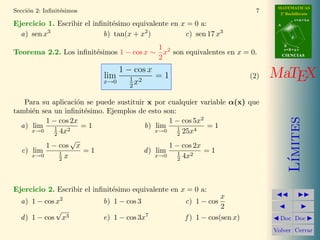 MATEMATICAS
Secci´n 2: Inﬁnit´simos
     o           e                                                          7     2º Bachillerato
                                                                                            r=A+lu
Ejercicio 1. Escribir el inﬁnit´simo equivalente en x = 0 a:
                               e                                                 A

          3
  a) sen x                  b) tan(x + x2 )          c) sen 17 x3                       d


                                         1                                           B

Teorema 2.2. Los inﬁnit´simos 1 − cos x ∼ x2 son equivalentes en x = 0.
                                                                                     s=B+mv
                       e                                                             CIENCIAS
                                         2
                                1 − cos x
                            lim
                            x→0    1 2
                                     x
                                          =1                              (2)   MaTEX
                                   2

   Para su aplicaci´n se puede sustituir x por cualquier variable α(x) que
                    o
tambi´n sea un inﬁnit´simo. Ejemplos de esto son:
     e                e
                                                1 − cos 5x2




                                                                                        ımites
         1 − cos 2x
  a) lim    1    2
                      =1                b) lim 1         4
                                                            =1
            2 4x                                  2 25x
     x→0                                    x→0
                  √
         1 − cos x                              1 − cos 2x
  c) lim      1       =1                d ) lim   1    2
                                                           =1
              2 x                                 2 4x
     x→0                                    x→0




                                                                                       L´
Ejercicio 2. Escribir el inﬁnit´simo equivalente en x = 0 a:
                               e
                                                                  x
  a) 1 − cos x2            b) 1 − cos 3              c) 1 − cos
                                                                  2
             √
  d ) 1 − cos x3           e) 1 − cos 3x7            f ) 1 − cos(sen x)           Doc Doc

                                                                                Volver Cerrar
 