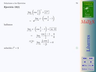 MATEMATICAS
Soluciones a los Ejercicios                                             70     2º Bachillerato
                                                                                         r=A+lu
Ejercicio 19(i)                                                               A

                                                x
                                          1
                                                    = 1∞
                                                                                     d
                              lim   cos
                              x→∞         x                                       B
                                                                                  s=B+mv

                                                             1                    CIENCIAS
                                       lim x · cos             −1
                               = ex→∞                        x

hallamos
                                                                             MaTEX
                                              1
                              lim x · cos       −1           = ∞·0
                              x→∞             x
                                                    1
                                                cos x − 1           0
                                =         lim                  =




                                                                                     ımites
                                       x→∞               1          0
                                                         x
                                                    1     1
                               (L H)                x2sen x
                                =         lim           1   =0
                                       x→∞           − x2




                                                                                    L´
soluci´n e0 = 1
      o




                                                                               Doc Doc

                                                                             Volver Cerrar
 