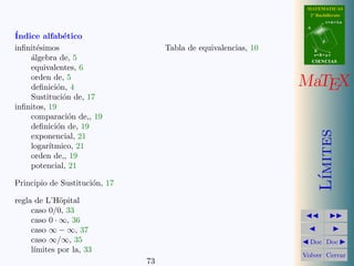 MATEMATICAS
                                                                   2º Bachillerato
                                                                             r=A+lu
                                                                  A

´
Indice alfab´tico
              e                                                          d

inﬁnit´simos
      e                             Tabla de equivalencias, 10        B
                                                                      s=B+mv
    a
    ´lgebra de, 5                                                     CIENCIAS
    equivalentes, 6
    orden de, 5
    deﬁnici´n, 4
            o                                                    MaTEX
    Sustituci´n de, 17
              o
inﬁnitos, 19
    comparaci´n de,, 19
                o
    deﬁnici´n de, 19
            o




                                                                         ımites
    exponencial, 21
    logar´ıtmico, 21
    orden de,, 19
    potencial, 21




                                                                        L´
Principio de Sustituci´n, 17
                      o

regla de L’H¨pital
              o
     caso 0/0, 33
     caso 0 · ∞, 36
     caso ∞ − ∞, 37
     caso ∞/∞, 35                                                  Doc Doc
     l´
      ımites por la, 33
                                                                 Volver Cerrar
                               73
 