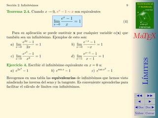 MATEMATICAS
Secci´n 2: Inﬁnit´simos
     o           e                                                          9     2º Bachillerato
                                                                                            r=A+lu
Teorema 2.4. Cuando x → 0, ex − 1 ∼ x son equivalentes                           A



                                 ex − 1                                                 d

                             lim        =1                                (4)        B
                             x→0    x                                                s=B+mv
                                                                                     CIENCIAS


   Para su aplicaci´n se puede sustituir x por cualquier variable α(x) que
                   o
tambi´n sea un inﬁnit´simo. Ejemplos de esto son:
     e               e                                                          MaTEX
         e2x − 1                               e−x − 1
  a) lim         =1                     b) lim         =1
     x→0    2x                             x→0   −x
              2
         ex − 1                                   ex−1 − 1
  c) lim        =1                          d ) lim        =1
           x2                                  x→1 x − 1




                                                                                        ımites
     x→0

Ejercicio 4. Escribir el inﬁnit´simo equivalente en x = 0 a:
                               e
          3                                                     2
  a) e2x − 1                b) esen x − 1             c) etan x − 1




                                                                                       L´
Recogemos en una tabla las equivalencias de inﬁnit´simos que hemos visto
                                                      e
a˜adiendo las inversa del seno y la tangente. Es conveniente aprenderlas para
 n
facilitar el c´lculo de l´
              a          ımites con inﬁnit´simos.
                                          e




                                                                                  Doc Doc

                                                                                Volver Cerrar
 