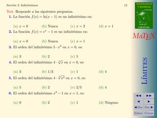 = 1 
Teorema 2.1. Los infinit´esimos x  sen x  tan x son equivalentes en x = 0. 
l´ım 
x!0 
sen x 
x 
= 1 l´ım 
x!0 
tan x 
x 
= 1 (1) 
Para su aplicaci´on se puede sustituir x por cualquier variable (x) que 
tambi´en sea un infinit´esimo. Estos son algunos ejemplos: 
Ejemplo 2.2. Las siguientes infinit´esimos equivalentes en los puntos que se 
indican 
a) lim 
x!0 
sen 2x 
2x 
= 1 b) lim 
x!0 
sen 5x 
5x 
= 1 c) lim 
x!0 
sen 3x2 
3x2 = 1 
d) lim 
x!0 
tan 6x 
6x 
= 1 e) lim 
x!0 
tan(−x3) 
−x3 = 1 f ) lim 
x!1 
tan(x − 1) 
x − 1 
= 1 
 