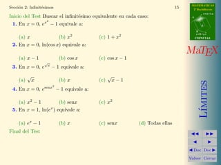 MATEMATICAS 
2º Bachillerato 
A 
r = A + l u 
B 
d 
s = B + m v 
CIIENCIIAS 
MaTEX 
L´ımites 
JJ II 
J I 
JDoc DocI 
Volver Cerrar 
Secci´on 2: Infinit´esimos 9 
Teorema 2.4. Cuando x ! 0, ex − 1  x son equivalentes 
lim 
x!0 
ex − 1 
x 
= 1 (4) 
Para su aplicaci´on se puede sustituir x por cualquier variable (x) que 
tambi´en sea un infinit´esimo. Ejemplos de esto son: 
a) lim 
x!0 
e2x − 1 
2x 
= 1 b) lim 
x!0 
e−x − 1 
−x 
= 1 
c) lim 
x!0 
ex2 
− 1 
x2 = 1 d) lim 
x!1 
ex−1 − 1 
x − 1 
= 1 
Ejercicio 4. Escribir el infinit´esimo equivalente en x = 0 a: 
a) e2x3 
− 1 b) esen x − 1 c) etan x2 
− 1 
Recogemos en una tabla las equivalencias de infinit´esimos que hemos visto 
a˜nadiendo las inversa del seno y la tangente. Es conveniente aprenderlas para 
facilitar el c´alculo de l´ımites con infinit´esimos. 
 
