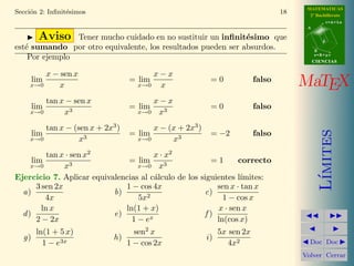MATEMATICAS 
2º Bachillerato 
A 
r = A + l u 
B 
d 
s = B + m v 
CIIENCIIAS 
MaTEX 
L´ımites 
JJ II 
J I 
JDoc DocI 
Volver Cerrar 
Secci´on 2: Infinit´esimos 12 
Test. Responde a las siguientes preguntas. 
1. La funci´on f(x) = ln(x − 1) es un infinit´esimo en: 
(a) x = 0 (b) Nunca (c) x = 2 (d) x = 1 
2. La funci´on f(x) = ex − 1 es un infinit´esimo en: 
(a) x = 0 (b) Nunca (c) x = 1 
3. El orden del infinit´esimo 5 · x3 en x = 0, es: 
(a) 3 (b) 2 (c) 5 
4. El orden del infinit´esimo 4 · 3 p 
x en x = 0, es: 
(a) 3 (b) 1/3 (c) 1 (d) 4 
5. El orden del infinit´esimo 4 · 
5 p 
x2 en x = 0, es: 
(a) 5 (b) 2 (c) 2/5 (d) 4 
6. El orden del infinit´esimo x2 − 1 en x = 1, es: 
(a) 0 (b) 2 (c) 1 (d) Ninguno 
 