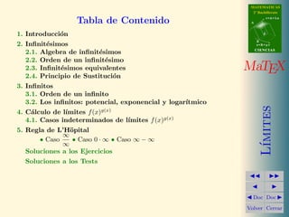 MATEMATICAS 
2º Bachillerato 
A 
r = A + l u 
B 
d 
s = B + m v 
CIIENCIIAS 
MaTEX 
L´ımites 
JJ II 
J I 
JDoc DocI 
Volver Cerrar 
Tabla de Contenido 
1. Introducci´on 
2. Infinit´esimos 
2.1. Algebra de infinit´esimos 
2.2. Orden de un infinit´esimo 
2.3. Infinit´esimos equivalentes 
2.4. Principio de Sustituci´on 
3. Infinitos 
3.1. Orden de un infinito 
3.2. Los infinitos: potencial, exponencial y logar´ıtmico 
4. C´alculo de l´ımites f(x)g(x) 
4.1. Casos indeterminados de l´ımites f(x)g(x) 
5. Regla de L’H¨opital 
• Caso 1 
1 
• Caso 0 ·1 • Caso 1−1 
Soluciones a los Ejercicios 
Soluciones a los Tests 
 