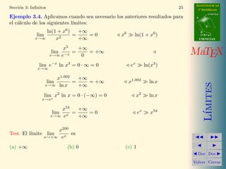 MATEMATICAS 
2º Bachillerato 
A 
r = A + l u 
B 
d 
s = B + m v 
CIIENCIIAS 
MaTEX 
L´ımites 
JJ II 
J I 
JDoc DocI 
Volver Cerrar 
Secci´on 3: Infinitos 19 
3. Infinitos 
Toda variable f(x) se llama infinitamente grande o infinita para x = a 
cuando tiende a 1. 
lim 
x!a 
f(x) ! 1 
Ejemplo 3.1. Las siguientes funciones son infinitos: 
a) lim 
x!1 
1 
x − 1 
b) lim 
x!1 
x c) lim 
x!0 
1 
x2 
d) lim 
x!1 
3x2 e) lim 
x!/2 
tan x f ) lim 
x!0+ 
ln x 
Ejercicio 8. Indicar si las siguientes funciones son infinitos: 
a) lim 
x!1 
1 + x 
1 − x 
b) lim 
x!−1 
2x c) lim 
x!0 
1 
sen x 
d) lim 
x!+1 
2x e) lim 
x!+1 
ex f ) lim 
x!+1 
ln x 
3.1. Orden de un infinito 
Cuando x ! 1 las variables: 
x, x2, x3, · · · , xm, · · · 
son infinitos y ´estas se toman como tipos de comparaci´on de otros infinitos. 
En la comparaci´on caben cuatro casos: 
f(x) ! 1 g(x) ! 1 
 