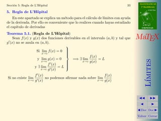 MATEMATICAS 
2º Bachillerato 
A 
r = A + l u 
B 
d 
s = B + m v 
CIIENCIIAS 
MaTEX 
L´ımites 
JJ II 
J I 
JDoc DocI 
Volver Cerrar 
Secci´on 4: C´alculo de l´ımites f(x)g(x) 27 
4.1. Casos indeterminados de l´ımites f(x)g(x) 
Teniendo en cuenta que toda potencia se puede escribir como una potencia 
de base el n´umero e, ya que ab = eb ln a, podemos escribir 
f(x)g(x) = eg(x) ln f(x) 
Y de esta forma expresar el l´ımite 
lim 
x!a 
lim 
x!a 
f(x)g(x) = e 
g(x) ln f(x) 
(7) 
De esta forma sabremos cuando tenemos casos indeterminados 
Casos Indeterminados 
(0)0 e0 ln 0 e0 (−1) e? Indeterminado 
(0)+1 e+1 ln 0 e+1(−1) e−1 0 
(0)−1 e−1 ln 0 e−1(−1) e+1 +1 
(1)0 e0 ln1 e0 (1) e? Indeterminado 
 