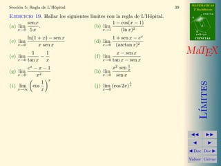 MATEMATICAS 
2º Bachillerato 
A 
r = A + l u 
B 
d 
s = B + m v 
CIIENCIIAS 
MaTEX 
L´ımites 
JJ II 
J I 
JDoc DocI 
Volver Cerrar 
Secci´on 5: Regla de L’H¨opital 33 
5. Regla de L’H¨opital 
En este apartado se explica un m´etodo para el c´alculo de l´ımites con ayuda 
de la derivada. Por ello es conveniente que lo realices cuando hayas estudiado 
el cap´ıtulo de derivadas 
Teorema 5.1. (Regla de L’H¨opital) 
Sean f(x) y g(x) dos funciones derivables en el intervalo (a, b) y tal que 
g0(x) no se anula en (a, b). 
Si lim 
x!c 
f(x) = 0 
y lim 
x!c 
g(x) = 0 
y 9 lim 
x!c 
f0(x) 
g0(x) 
= L 
9= 
; 
=) 9 lim 
x!c 
f(x) 
g(x) 
= L 
Si no existe lim 
x!c 
f0(x) 
g0(x) 
no podemos afirmar nada sobre lim 
x!c 
f(x) 
g(x) 
 