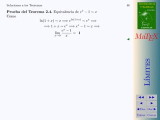 MATEMATICAS 
2º Bachillerato 
A 
r = A + l u 
B 
d 
s = B + m v 
CIIENCIIAS 
MaTEX 
L´ımites 
JJ II 
J I 
JDoc DocI 
Volver Cerrar 
Soluciones a los Ejercicios 40 
Soluciones a los Ejercicios 
Prueba del Teorema 2.1. Cuando x ! 0, x y sen x son equivalentes. 
Obs´ervese la figura de radio 1 
0 
x 
B 
C 
T CB dAB  AT 
A 
sen x  x  tan x 
Dividiendo por sen x 
1  
x 
sen x 
 
1 
cos x 
lim 
x!0 
1  lim 
x!0 
x 
sen x 
 lim 
x!0 
1 
cosx 
=) lim 
x!0 
x 
sen x 
= 1 
Por otra parte, 
lim 
x!0 
tan x 
x 
= lim 
x!0 
sen x 
x 
1 
cos x 
= lim 
x!0 
sen x 
x 
lim 
x!0 
1 
cos x 
= 1 
J 
 